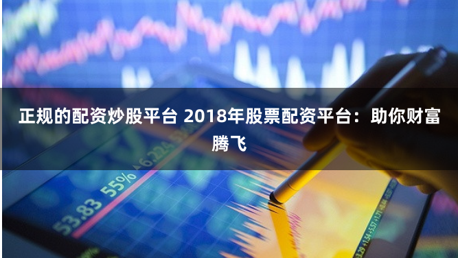正规的配资炒股平台 2018年股票配资平台：助你财富腾飞