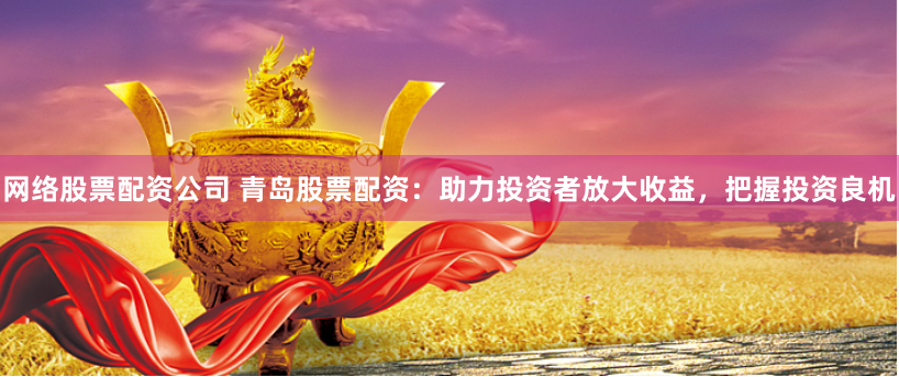网络股票配资公司 青岛股票配资：助力投资者放大收益，把握投资良机