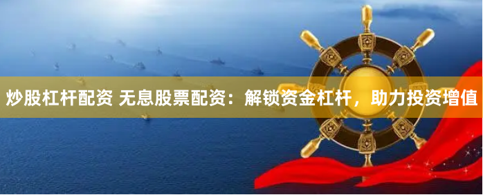炒股杠杆配资 无息股票配资：解锁资金杠杆，助力投资增值