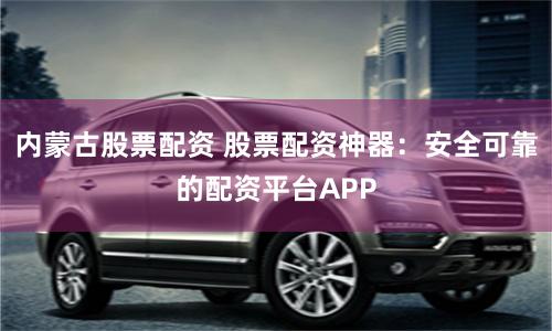 内蒙古股票配资 股票配资神器：安全可靠的配资平台APP
