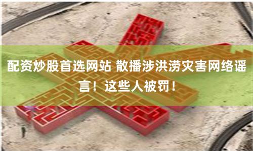 配资炒股首选网站 散播涉洪涝灾害网络谣言！这些人被罚！
