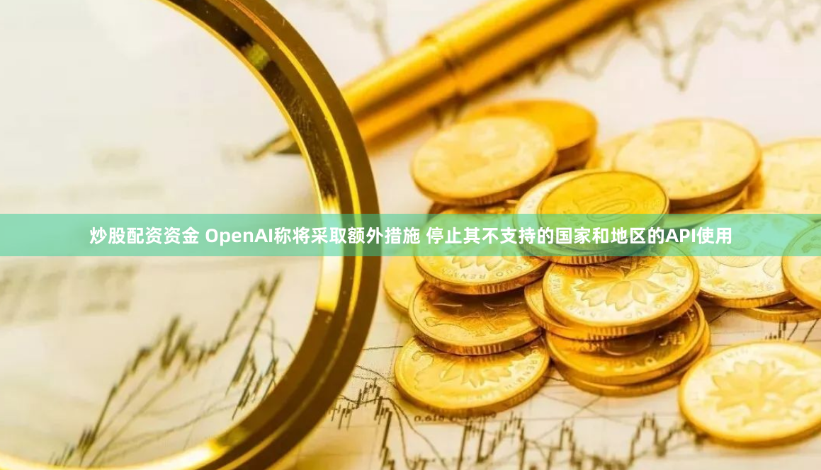 炒股配资资金 OpenAI称将采取额外措施 停止其不支持的国家和地区的API使用
