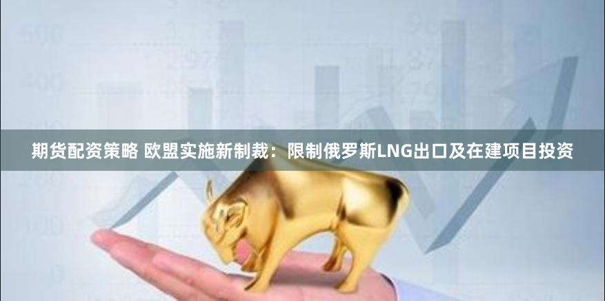期货配资策略 欧盟实施新制裁：限制俄罗斯LNG出口及在建项目投资