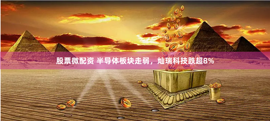 股票微配资 半导体板块走弱，灿瑞科技跌超8%