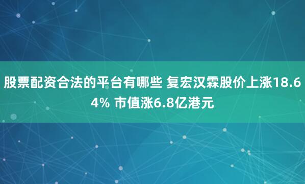 股票配资合法的平台有哪些 复宏汉霖股价上涨18.64% 市值涨6.8亿港元