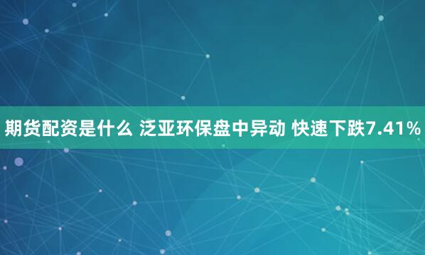 期货配资是什么 泛亚环保盘中异动 快速下跌7.41%